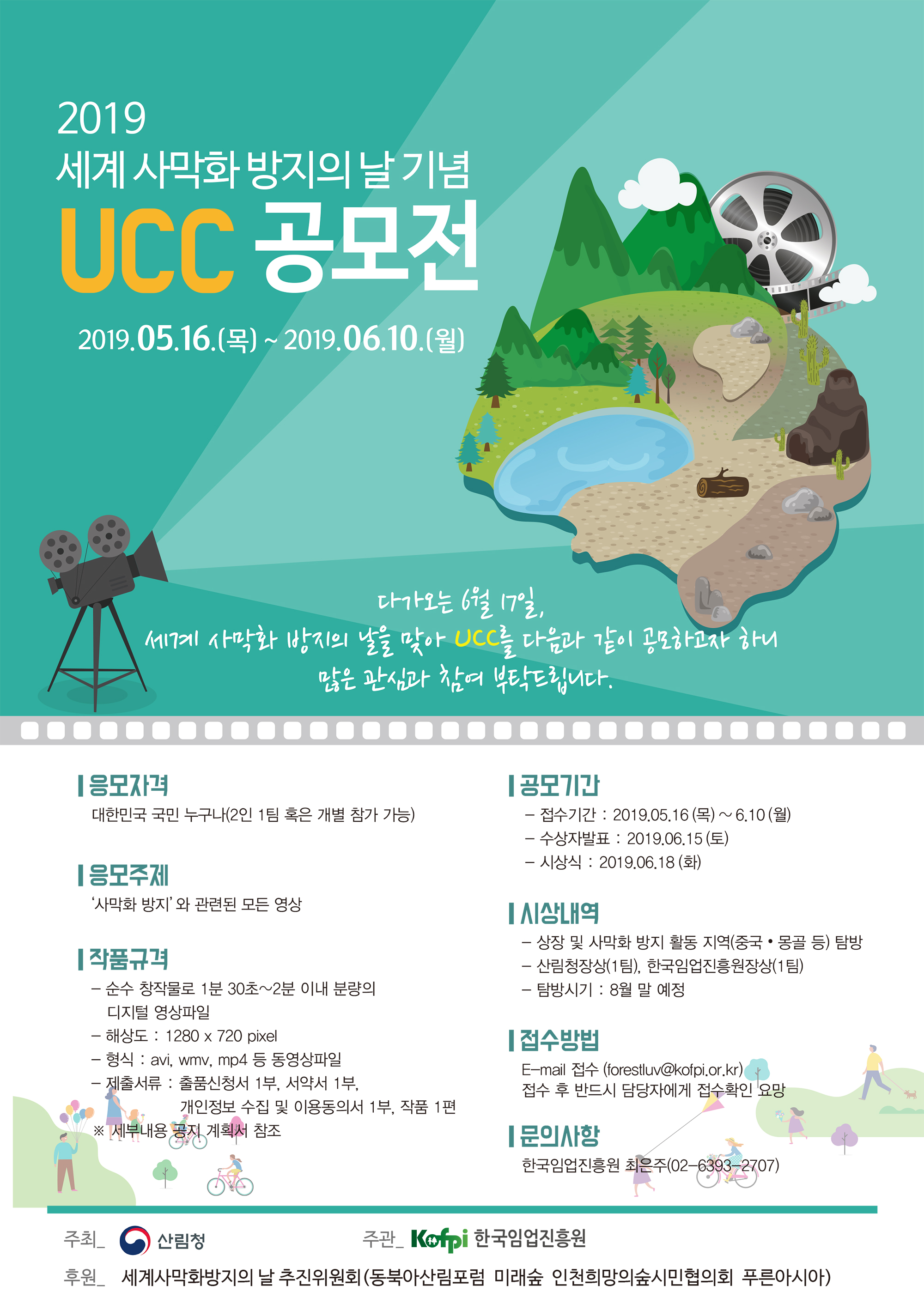 2019 세계 사막화방지의 날 기념UCC 공모전2019.05.16.(목) ~ 2019.06.10.(월)다가오는 6월 17일, 세계 사막화방지의 날을 맞아 UCC를 다음과 같이 공모하고자 하니많은 관심과 참여 부탁드립니다.OOOOOOO100000응모자격 대한민국 국민 누구나(2인 1팀 혹은 개별 참가 가능)[공모기간- 접수기간 : 2019.05.16 (목) ~ 6.10 (월) - 수상자발표 : 2019.06.15 (토) - 시상식 : 2019.06.18 (화)|응모주제 '사막화 방지'와 관련된 모든 영상TAI상내역- 상장 및 사막화 방지 활동 지역(중국·몽골 등) 탐방 - 산림청장상(1팀), 한국임업진흥원장상(1팀) - 탐방시기 : 8월 말 예정| 작품규격- 순수 창작물로 1분 30초~2분 이내 분량의 | 디지털 영상파일 - 해상도 : 1280 x 720 pixel - 형식 : avi, wmv, mp4 등 동영상파일 - 제출서류 : 출품신청서 1부, 서약서 1부,1 . 개인정보 수집 및 이용동의서 1부, 작품 1편 | ※ 세부내용 공지 계획서 참조접수방법 E-mail 접수 (forestluv@kofpi.or.kr) / 접수 후 반드시 담당자에게 접수확인 요망문의사항 한국임업진흥원 최은주(02-6393-2707)주최_ 이 산림청 |주관 Kofpi 한국임업진흥원 후원 세계사막화방지의 날 추진위원회(동북아산림포럼 미래숲 인천희망의숲시민협의회 푸른아시아)