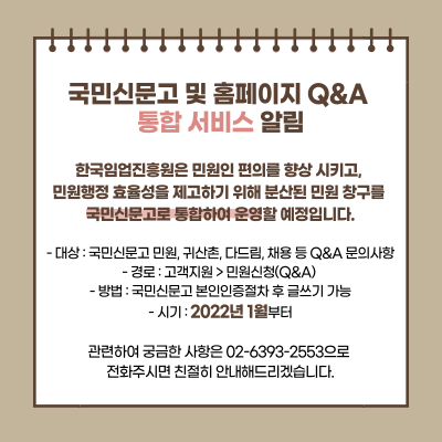 한국임업진흥원은 민원인 편의를 향상 시키고, 민원행정 효율성을 제고하기 위해 분산된 민원 창구를 국민신문고로 통합하여 운영할 예정입니다. 대상 : 국민신문고 민원, 귀산촌, 다드림, 채용 등 Q&A 문의사항, 경로 : 고객지원>민원신청(Q&A), 방법: 국민신문고 본인인증절차 후 글쓰기 가능 시기: 2022년 1월부터, 관련하여 궁금한 사항은 02-6393-2553으로 전화주시면 친절히 안내해드리겠습니다.