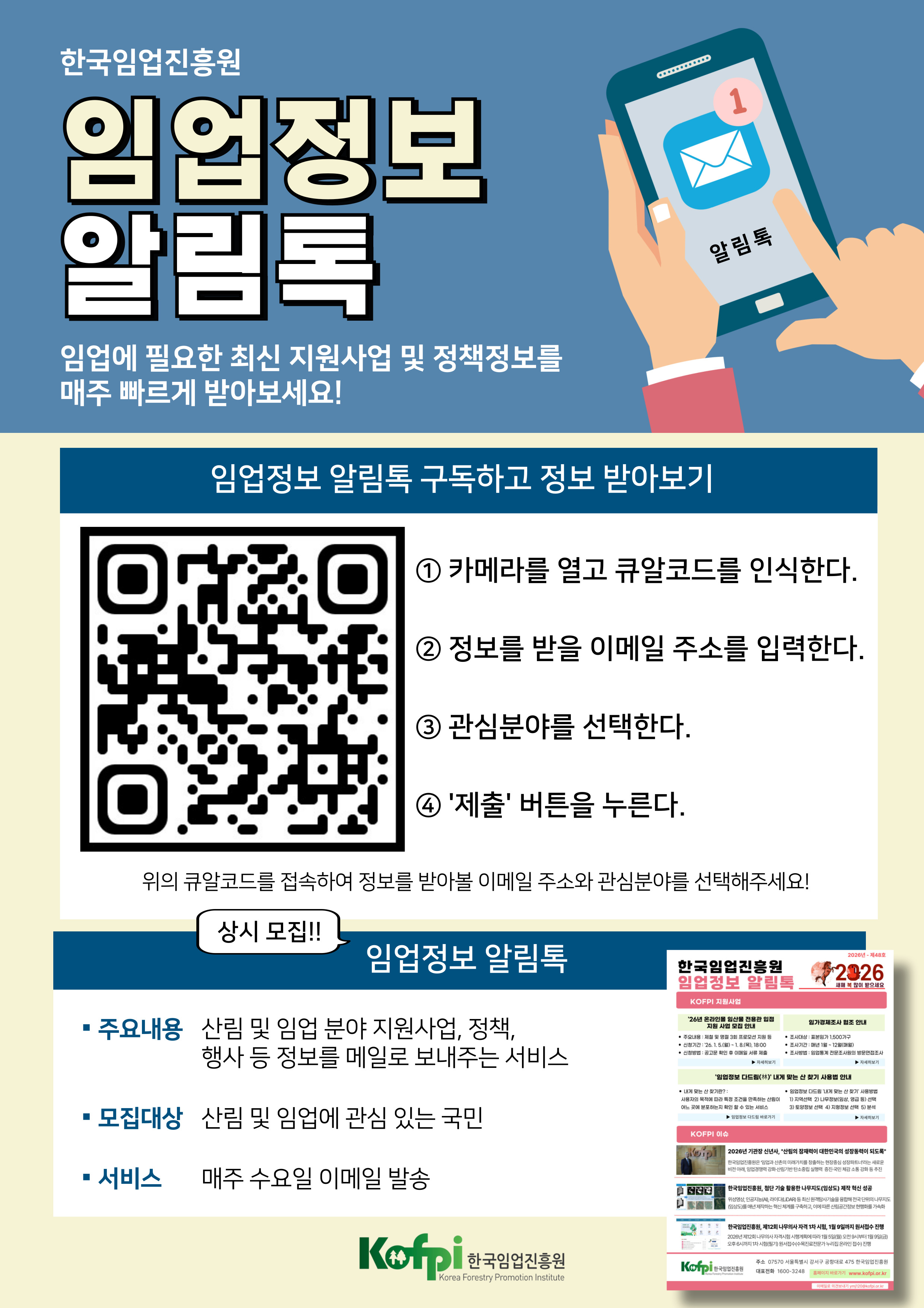 한국임업진흥원 / 임업정보 알림톡 / 임업에 필요한 최신 지원사업 및 정책정보를 매주 빠르게 받아보세요! /  임업정보 알림톡 구독하고 정보 받아보기 / ① 카메라를 열고 큐알코드를 인식한다. / ② 정보를 받을 이메일 주소를 입력한다. / ③ 관심분야를 선택한다. / ④ '제출' 버튼을 누른다. / 위의 큐알코드를 접속하여 정보를 받아볼 이메일 주소와 관심분야를 선택해주세요! / 상시모집!! / 임업정보 알림톡 / · 주요내용 산림 및 임업 분야 지원사업, 정책, 행사 등 정보를 메일로 보내주는 서비스 / · 모집대상 산림 및 임업에 관심 있는 국민 / · 서비스 매주 수요일 이메일 발송 / Kofpi 한국임업진흥원