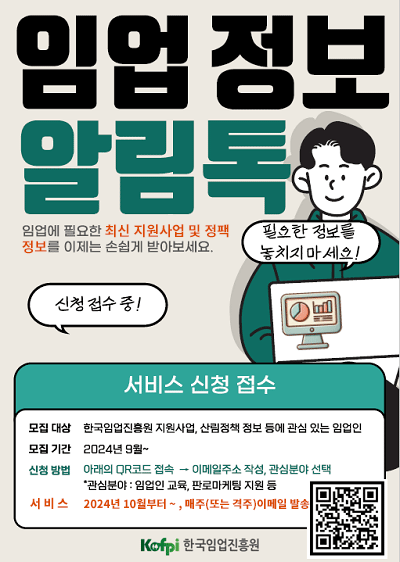 임업정보 알림톡 / 임업에 필요한 최신 지원사업 및 정책정보를 이제는 손쉽게 받아보세요. / 모집대상 : 한국임업진흥원 지원사업, 산림정책 정보 등에 관심 있는 임업인 / 모집기간 2024년 9월~ / 신청방법 : 아래 QR코드 접속 이메일주소 작성, 관심분야 선택 *관심분야: 임업인 교육,판로마케팅 지원 등 / 서비스 :  2024년 10월부터~, 매주(또는 격주) 이메일 발송 / qr코드 : https://m.site.naver.com/1tvVk