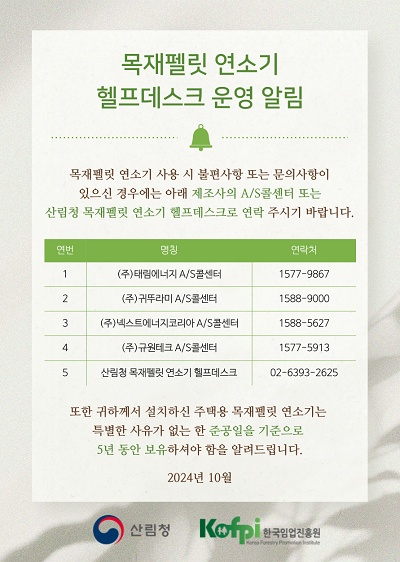 목재펠릿 연소기 헬프데스크 운영 알림 / 목제펠릿 연소기 사용 시 불편사항 또는 문의사항이 있으신 경우에는 아래 제조사의 a/s콜센타 또는 산림청 목재펠릿 연소기 헬프데스크로 연락 주시기 바랍니다 / 1.  (주)태림에너지 a/s콜센터 1577-9867 , 2. (주)귀뚜라미 a/s콜선터 1588-9000 , 3. (주)넥스트에너지코리아 a/s콜선터 1588-5627 , 4. (주)규원테크 a/s콜선터 1577-5913 , 5. 산림청 목재펠릿 연소기 헬프데스크 02-6393-2625 / 또한 귀하께서 설치하신 주택용 목재펠릿 연소기는 특별한 사유가 없는 한 준공일을 기분으로 5년 동안 보유하셔야 함을 알려드립니다. 2.24년 10월