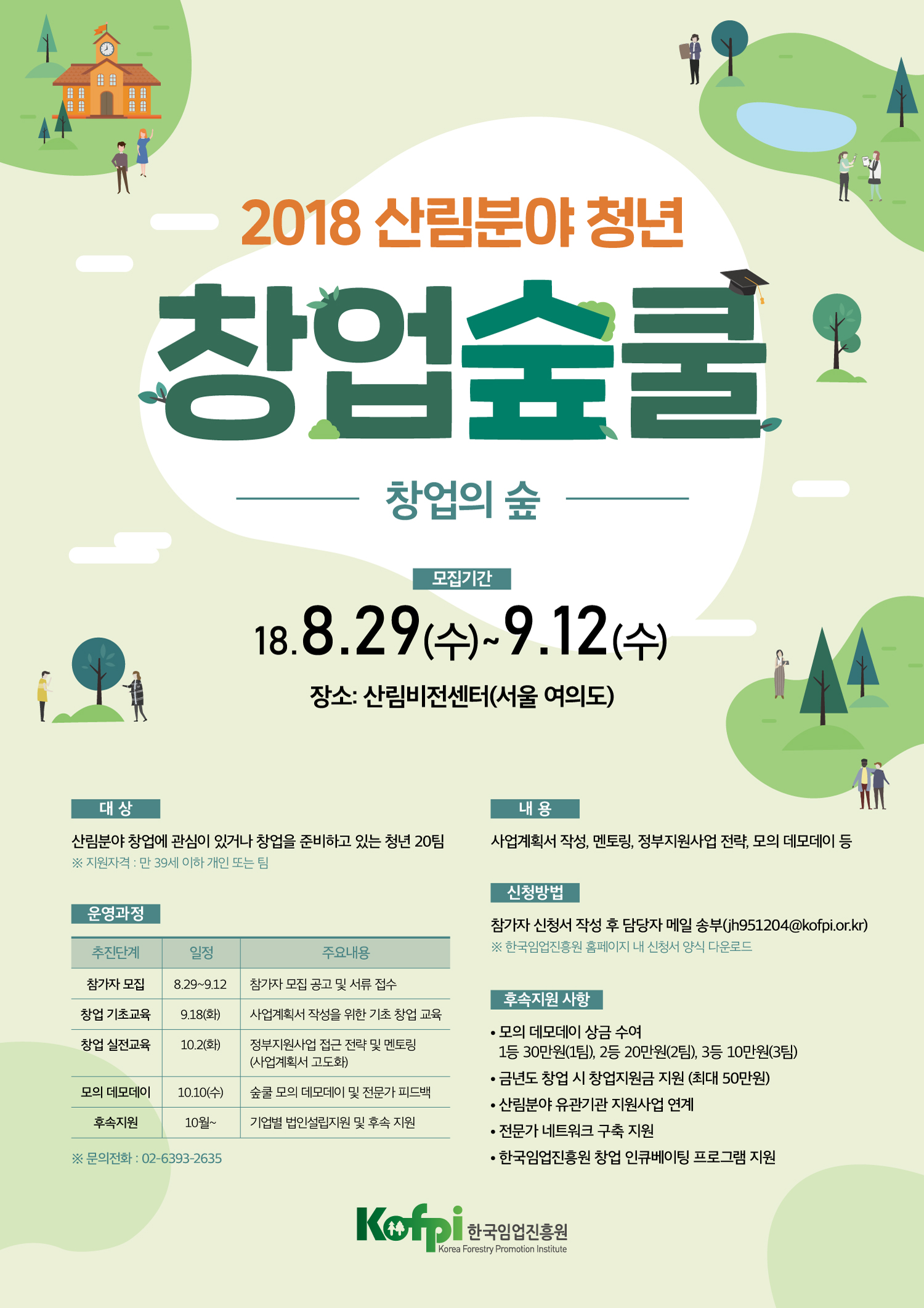 2018 산림분야 청년 창업숲쿨 창업의숲. 모집기간:18.8.29(수)~9.12(수) 장소:산림비전센터(서울 여의도). 대상:산림분야 창업에 관심이 있거나 창업을 준비하고 있는 청년 20팀 (지원자격:만 39세 이하 개인 또는 팀). 운영과정:1.추진단계 2.일정 3.주요내용 2-1:참가자 모집 2-2.8월29일~9월12일 2-3.참가자 모집 공고 및 서류 접수 3-1.창업 기초교육 3-2.9월 18일 (화) 3-3.사업계획서 작성을 위한 기초 창업 교육 4-1.창업 실전교육 4-2.10월2일(화) 4-3.정부지원사업 접근 전력 및 멘토링 5-1.모의 데모데이 5-2.10월10일(수) 5-3.숲쿨 모의 데모데이 및 전문가 피드백 6-1.후속지원 6-2.10월~ 6-3.기업별 법인설립지원 및 후속 지원. 문의전화:02-6393-2635. 내용:사업계획서 작성,멘토링,정부지원사업 전략, 모의 데모데이 등. 신청방법:참가자 신청서 작성 후 담당자 메일 송부(jh951204@kofpi.or.kr) 한국임업진흥원 홈페이지 내 신청서 양식 다운로드. 후속지원 사항:1.모의 데모데이 상금수여 1등 30만원 (1팀), 2등 20만원(2팀), 3등 10만원(3팀). 2. 금년도 창 시 창업지원금 지원(최대50만원) 3.산림분야 유관기관 지원사업 연계. 4.전문가 네트워크 구축 지원 5.한국임업진흥원 창업 인큐베이팅 프로그램 지원