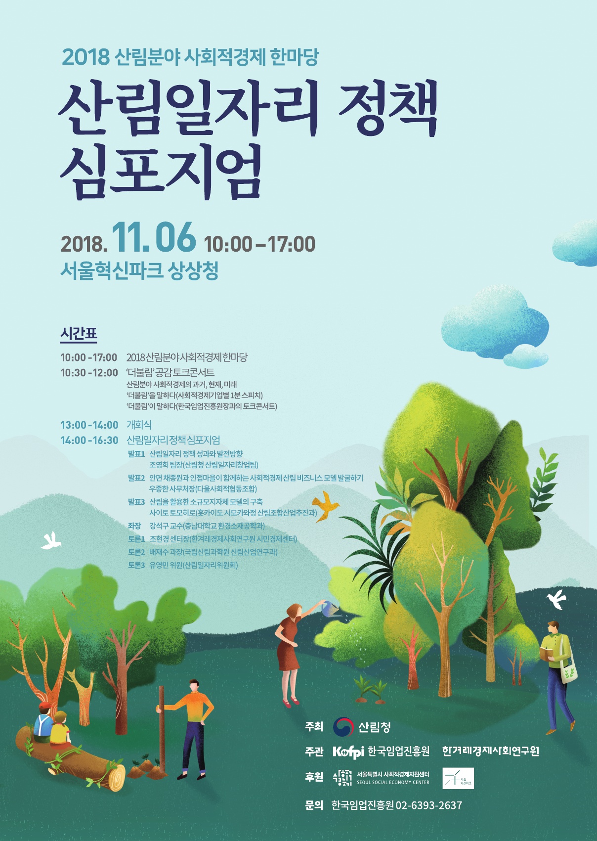 2018산림분야 사회적경제 한마당 산림일자리 정책 심포지엄 2018.11.06 10:00-17:00 서울혁신파크 상상청 시간표 10:00-17:00 2018산림분야 사회적경제한마당 10:30-12:00 '더불림'공감토크콘서트 산림분야 사회적경제의 과거,현재,미래 '더불림'을 말하다(사회적경제기업별 1분 스피치) '더불림'이 말하다(한국임업진흥원장과의 토크콘서트) 14:00-16:30 산림일자리정책 심포지엄 발표1 산림일자리정책 성과와 발전방향 조영희 팀장(산림청 산림일자리창업팀) 발표2 인연 채종원과 인접마을이 함께하는 사회적경제 산림 비즈니스 모델 발굴하기 우종한 사무처장(다울사회적협동조합) 발표3 산림을 활용한 소규모지자체 모델의 구축 사이토 토모히로(훗카이도 시모카와정 산림조합산업추진과) 좌장 강석구 교수(충남대학교 환경소재공학과) 토론1 조현경센터장(한겨레경제사회연구원 시민경제센터) 토론2 배재수 과장(국립산림과학원 산림산업연구과) 토론3 유명민 위원(산림일자리위원회) 주최 산림청 주관 한국임업진흥원 한겨래경재사회연구원 후원 서울특별시 사회적경제지원센터 문의 한국임업진흥원 02-6393-2637