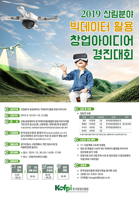 | 2019 삼림분야 빅테이터 활용 창업아이디어BIG DATA- 경진대회주) 산림분야 공공데이터, 빅데이터 활용 창업 아이디에 기간 2019.9.19.(수)~10.13.()1삼 산림 공공데이터 및 빅데이터를 활용한 창업 아이디어를 가진 전국 청소년(중·고등학생), 대학원생 및 일반인 부 고등부 대학(0도가- 일반인 부문구분 상금 수급 연동 비고 대상 150 13 한국임업진흥장 특상 100만원 13 한국임업진흥원장상 중고생 대상우수상 50 13 한국영업 장 상 | 장려상 10 33 여기가능한국임업진흥원 홈페이지(www.kofpi.or.kr) 공지사항에서 참가신청서 작성 후 담당자 메일 송부88 Chongshkopi.or.kr) AOAD 참가신청서,사업계획서, 개인 정보수집 및이용에 관한 동의서일시 : 2019. 10.30.(수) 14:00-17:00 장소 : 산림비전센터 (서울)- 131 사업계획 고도화 컨설팅 ! . 대상 및 특별상 수상자 NA 빅데이터 플 아이디어경진대회 참가 지원 | 창업지원 프로그램 연계 수료 후 법인창업 시 법인등록비지원 (최대 100만원)업경진점수A 심사전설|대행19.19 | I | 10.13 1 |• 한국임업진흥원 창업지원실 홍석현 선임(전화) 02-6393-2634 (01019) hongsh@kofpi.or.kr||-1029 |10.30 1Kat pi 한국임업진흥원