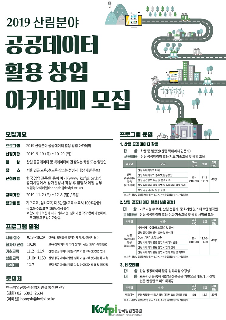 2019 산림분야공공데이터활용 창업아카데미 모집DATADATAalllDATA모집개요프로그램 운명1. 산림 공공데이터 활용2019 산림분야 공공데이터 활용 창업 아카데미프로그램삼 학생 및 일반인(산림 빅데이터 입문자)산림 공공데이터 활용 기초 기술교육 및 창업 교육대2019.9.19.(목) ~ 10.29.(화)신청기간교육내용산림 공공데이터 및 빅데이터에 관심있는 학생 또는 일반인CH삼교육시간교육인원상금과정명일정서울 인근교육장(교육 장소는 선정자 대상 개별 통보)소산림 빅데이터의 이해산림 빅데이터의 종류 및 활용방안산림 공간정보 수집 및 분석 기초산림공공데이터활용(기초과정)한국임업진흥원 홈페이지 (www.kofpi.or.kr)공지사항에서 참가신청서 작성 후 담당자 메일 송부※담당자 이메일 (hongsh@kofpi.or.kr)2019.11.2.(토) ~ 12.8.(일) / 주말11.215H신첨방법40명(5H×3회) -11.9산림 박빅데이터 활용 창업 및 빅데이터 활용사례산림 공공데이터 활용 실습교육기간※교육내용 및 열정은 변경 될 수 있으며, 자세한 일정은 참가자 개별 동보활용(심화과점)2. 산림 공곰데이터기초교육, 심화교육 각 5만원(교육 수료시 100%환급)※교육 수료조건 : 80% 이상 출석※참가자의 역량에 따라 기초과정, 심화과정 각각 참여 가능하며,두 과정 모두 참여 가능함.참가비용삼 기초과정 수료자, 산림 전공자, 중소기업 및 스타트업 임직원대교육내용 산림 공공데이터 활용 심화 기술교육 및 창업 사업화 교육교육시간교육인원과정명상금일정프로그램 일점빅데이터 수짐(웹크롤링) 및 분석산림 공간정보 분석 심화 및 도식화산림공공데이터활용(심화과정)Open API 기초 및 실습산림 빅데이터 활용창업 아이디어 발굴9.19~10.29한국임업진흥원 홈페이지 게시, 신청서 접수서류 접수30H11.10-40명(SH×6회)11.30참가자 선점 10.30교육 참여 의지에 따라 참가자 선정(함격자 개별통보)산림 빅데이터 활용 창업 사업화 전략기초교육심화교묵데모테이산림 공공데이터 활용 기초 기술교육 및 창업 안내11.2~11.9산림 빅데이터 활용 창업 사업화 코칭 및 피드백※교육 내용 및 일정은 변경 될 수 있으며, 자세한 일정은 참가자 개별 통보산림 공공데이터 활용 심화 기술교육및 사업화교육11.10~11.30산림 공공데이터 활용 창업 아이디어 발표 및 피드백3. 테모테이12.7삼 산림 공공데이터 활용 심화과정 수강생용 교육과정을 통해 개발된 산출물을 기반으로 데모데이 진행전문 컨설턴트 피드백제공대LH문미처교육시간교육인원한국임업진흥원 창업지원실 홍석현 선임(전화) 02-6393-2634(lo) hongsh@kofpi.or.kr과정명상금일정20명데모데이| 산림 공공데이터 활용 창업 아이템 조별 결과물 발표12.7SH※교육내용 및 일정은 변경 될 수 있으며, 자세한 일정은 참가자개별 통보Κοfpi,|한국임업진흥원Kerea Forestry Promotion Insttute