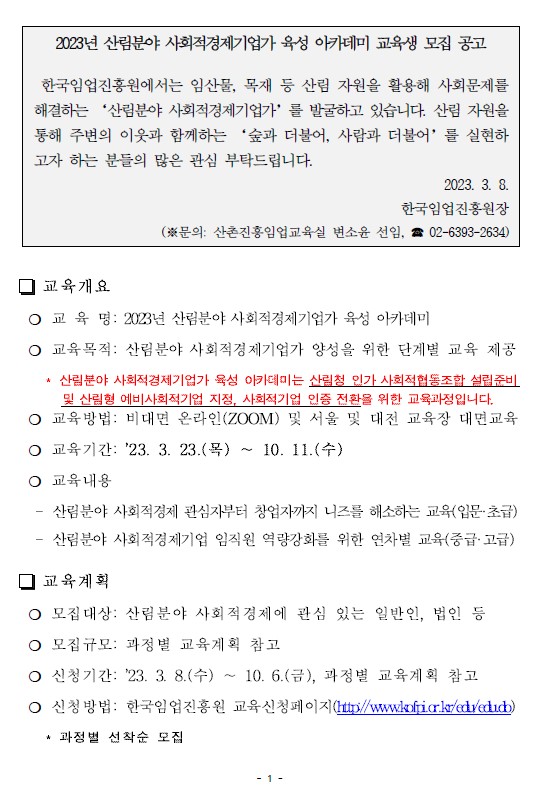 2023년 산림분야 사회적경제기업가 육성 아카데미 교육생 모집 공고 한국임업진흥원에서는 임산물, 목재 등 산림 자원을 활용해 사회문제를 해결하는 ‘산림분야 사회적경제기업가’를 발굴하고 있습니다. 산림 자원을 통해 주변의 이웃과 함께하는 ‘숲과 더불어, 사람과 더불어’를 실현하고자 하는 분들의 많은 관심 부탁드립니다. 2023. 3. 8. 한국임업진흥원장 (※문의: 산촌진흥임업교육실 변소윤 선임, ☎ 02-6393-2634) □ 교육개요 ❍ 교 육 명: 2023년 산림분야 사회적경제기업가 육성 아카데미 ❍ 교육목적: 산림분야 사회적경제기업가 양성을 위한 단계별 교육제공* 산림분야 사회적경제기업가 육성 아카데미는 산림청 인가 사회적협동조합 설립준비및 산림형 예비사회적기업 지정, 사회적기업 인증 전환을 위한 교육과정입니다. ❍ 교육방법: 비대면 온라인(ZOOM) 및 서울 및 대전 교육장 대면교육❍ 교육기간: ’23. 3. 23.(목) ∼ 10. 11.(수) ❍ 교육내용 - 산림분야 사회적경제 관심자부터 창업자까지 니즈를 해소하는 교육(입문·초급) - 산림분야 사회적경제기업 임직원 역량강화를 위한 연차별 교육(중급·고급) □ 교육계획 ❍ 모집대상: 산림분야 사회적경제에 관심 있는 일반인, 법인 등 ❍ 모집규모: 과정별 교육계획 참고 ❍ 신청기간: ’23. 3. 8.(수) ∼ 10. 6.(금), 과정별 교육계획 참고 ❍ 신청방법: 한국임업진흥원 교육신청페이지(http://www.kofpi.or.kr/edu/edu.do) * 과정별 선착순 모집
