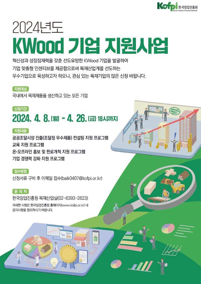 kofpi한국임업진흥원 2024년도 kwood 기업 지원사업 혁신성과 성장잠재력을 갖춘 선도유망한 kwood 기업을 발굴하여 기업 맞춤형 인센티브를 제공함으로써 목재산업계를 선도하는 우수기업으로 육성하고자 하오니, 관심 있는 목재기업의 많은 신청 바랍니다. - 지원대상 국내에서 목재제품을 생산하고 있는 모든 기업 - 신청기간 2024. 4. 8.(월) - 4. 26.(금) 18시까지 - 지원내용 공공조달시장 진출(조달청 우수제품) 컨설팅 지원 프로그램 교육 지원 프로그램 온·오프라인 홍보 및 판로개척 지원 프로그램 기업 경쟁력 강화 지원 프로그램 - 접수방법 신청서류 구비 후 이메일 접수(baik0407@kofpi.or.kr) - 문의처 한국임업진흥원 목재산업실(02-6933-2623) 자세한 사항은 한국임업진흥원 홈페이지(www.kofpi.or.kr) 내 공지사항을 참조하시기 바랍니다.