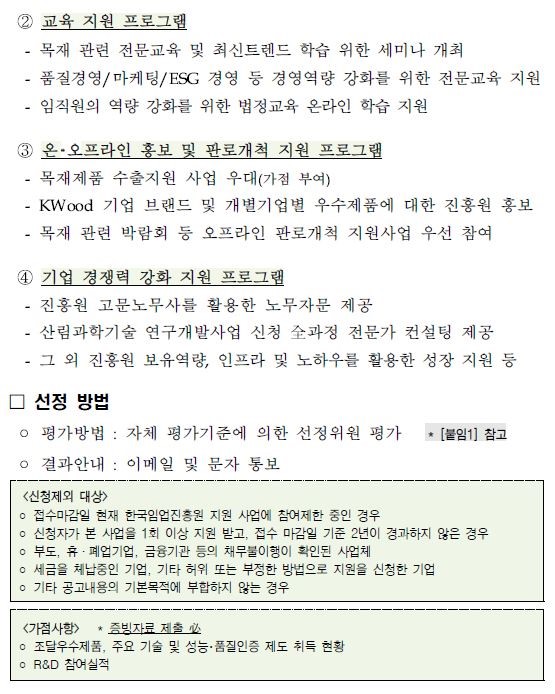 ② 교육 지원 프로그램 - 목재 관련 전문교육 및 최신트렌드 학습 위한 세미나 개최 - 품질경영/마케팅/esg 경영 등 경영역량 강화를 위한 전문교육 지원 - 임직원의 역량 강화를 위한 법정교육 온라인 학습 지원 ③ 온·오프라인 홍보 및 판로개척 지원 프로그램 - 목재제품 수출지원 사업 우대(가점 부여) - kwood 기업 브랜드 및 개별기업별 우수제품에 대한 진흥원 홍보 - 목재 관련 박람회 등 오프라인 판로개척 지원사업 우선 참여 ④ 기업 경쟁력 강화 지원 프로그램 - 진흥원 고문노무사를 활용한 노무자문 제공 - 산림과학기술 연구개발사업 신청 全과정 전문가 컨설팅 제공 - 그 외 진흥원 보유역량, 인프라 및 노하우를 활용한 성장 지원 등 □ 선정 방법 ￮ 평가방법 : 자체 평가기준에 의한 선정위원 평가 * [붙임1] 참고 ￮ 결과안내 : 이메일 및 문자 통보 <신청제외 대상> ￮ 접수마감일 현재 한국임업진흥원 지원 사업에 참여제한 중인 경우 ￮ 신청자가 본 사업을 1회 이상 지원 받고, 접수 마감일 기준 2년이 경과하지 않은 경우 ￮ 부도, 휴·폐업기업, 금융기관 등의 채무불이행이 확인된 사업체 ￮ 세금을 체납중인 기업, 기타 허위 또는 부정한 방법으로 지원을 신청한 기업 ￮ 기타 공고내용의 기본목적에 부합하지 않는 경우 <가점사항> * 증빙자료 제출 必 ￮ 조달우수제품, 주요 기술 및 성능·품질인증 제도 취득 현황 ￮ r&d 참여실적