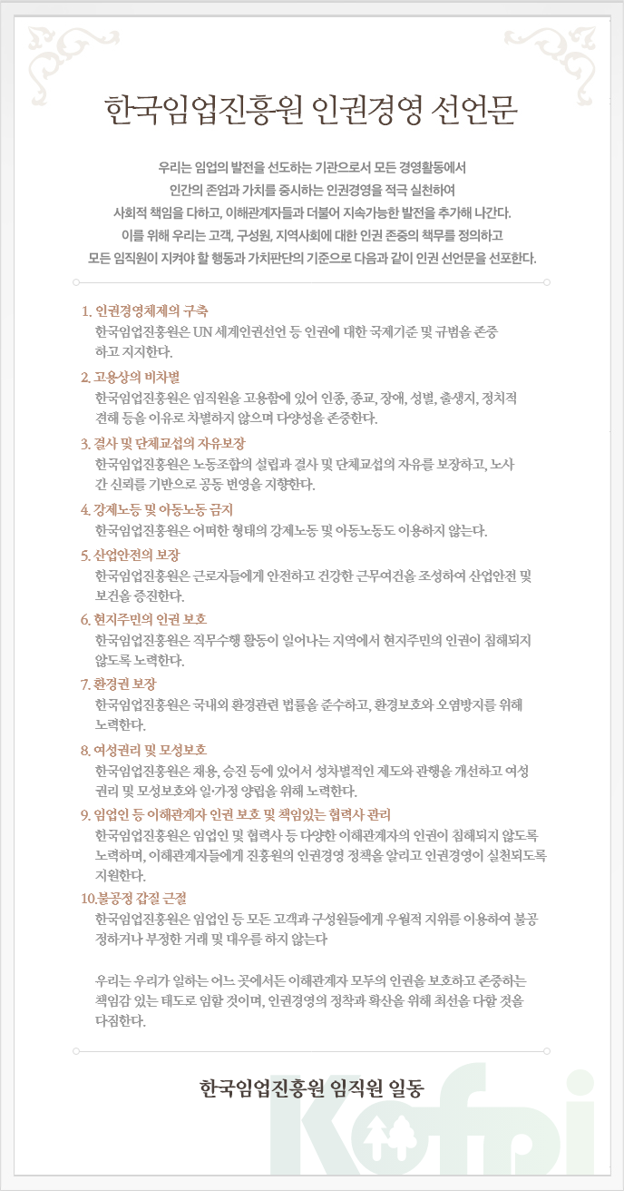  
					
											한국임업진흥원 인권경영 선언문
											우리는 임업의 발전을 선도하는 기관으로서 모든 경영활동에서
											인간의 존엄과 가치를 중시하는 인권경영을 적극 실천하여
											사회적 책임을 다하고, 이해관계자들과 더불어 지속가능한 발전을 추구해 나간다.
											이를 위해 우리는 고객, 구성원, 지역사회에 대한 인권 존중의 책무를 정의하고
											모든 임직원이 지켜야 할 행동과 가치판단의 기준으로서 다음과 같이 인권선언문을 선포한다.
											
											1.인권경영체제의 구축
											한국임업진흥원은 UN 세계인권선언 등 인권에 대한 국제기준 및 규범을 존중
											하고 지지한다.
											2.고용상의 비차별
											한국임업진흥원은 임직원을 고용함에 있어 인종, 종교, 장애, 성별, 출생지, 정치적
											견해 등을 이유로 차별하지 않으며 다양성을 존중한다.
											3.결사 및 단체교섭의 자유보장
											한국임업진흥원은 노동조합의 설립과 결사 및 단체교섭의 자유를 보장하고, 노사 간
											신뢰를 기반으로 공동 번영을 지향한다.
											4.강제노동 및 아동노동 금지
											한국임업진흥원은 어떠한 형태의 강제노동도 이용하지 않으며, 아동노동도 허용
											하지 않는다.
											5.산업안전의 보장
											한국임업진흥원은 근로자들에게 안전하고 건강한 근무여건을 조성하여 산업안전 및
											보건을 증진한다.
											6.현지주민의 인권 보호
											한국임업진흥원은 직무수행 활동이 일어나는 지역에서 현지주민의 인권이 침해되지 
											않도록 노력한다.
											7.환경권 보장
											한국임업진흥원은 국내외 환경관련 법률을 준수하고, 환경보호와 오염방지를 위해 노력한다.
											8. 여성권리 및 모성보호
											한국임업진흥원은 채용, 승진 등에 있어서 성차별적인 제도와 관행을 개선하고 여성권리 및 
											모성보호와 일·가정 양립을 위해 노력한다.
											9. 임업인 등 이해관계자 인권 보호 및 책임있는 협력사 관리
											한국임업진흥원은 임업인 및 협력사 등 다양한 이해관계자의 인권이 침해되지 않도록 노력하며,
											이해관계자들에게 진흥원의 인권경영 정책을 알리고 인권경영이 실천되도록 지원한다.
											10. 불공정 갑질 근절
											한국임업진흥원은 임업인 등 모든 고객과 구성원들에게 우월적 지위를 이용하여 불공정하거나
											부정한 거래 및 대우를 하지 않는다.
					
											우리는 우리가 일하는 어느 곳에서든 이해관계자 모두의 인권을 보호하고 존중하는
											책임감 있는 태도로 임 할 것이며, 인권경영의 정착과 확산을 위해 최선을 다할 것을 다짐한다.
											
											한국임업진흥원 임직원 일동