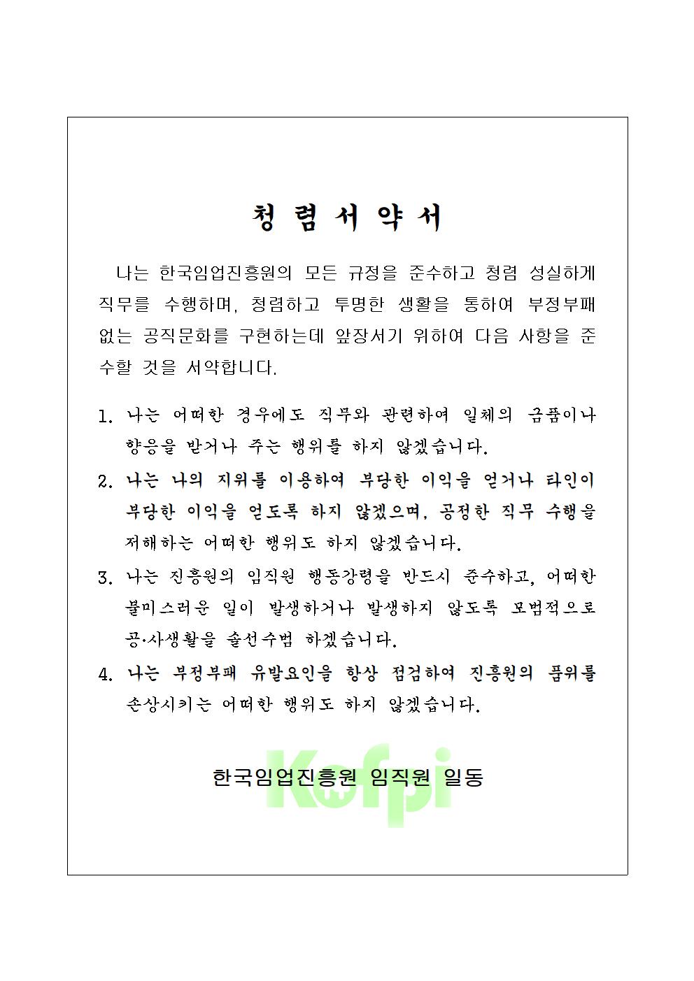 청탁서약서 : 나는 한국임업진흥원의 모든 규정을 준수하고 청렴 성실하게 직무를 수행하며, 청렴하고 투명한 생활을 통하여 부정부패 없는 공직문화를 구현하는데 앞장서기 위하여 다음 사항을 준수할 것을 서약합나디. 
							1.나는 어떠한 경우에도 직무와 관련하여 일체의 금품이나 향응을 받거나 주는 행위를 하지 않겠습니다. 
							2. 나는 나의 지위를 이용하여 부당한 이익을 얻거나 타인이 부당한 이익을 얻도록 하지 않겠으며, 공정한 직무 수행을 저해하는 어떠한 행위도 하지 않겠습니다. 
							3. 나는 진흥원의 임직원 행동강령을 반드시 준수하고, 어떠한 불미스러운 일이 발생하거나 발생하지 않도록 모범적으로 공·사생활을 솔선수범 하겠습니다. 
							4. 나는 부정부패 유발요인을 항상 점검하여 진흥원의 품위를 손상시키는 어떠한 행위도 하지 않겠습니다. 한국임업진흥원 임직원 일동