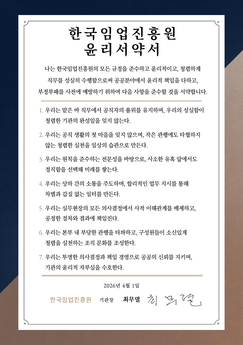 한국임업진흥원 윤리서약서 나는 한국임업진흥원의 모든 규정을 준수하고 윤리적이고, 청렴하게 직무를 성실히 수행함으로써 공공분야에서 윤리적 책임을 다하고, 부정부패를 사전에 예방하기 위하여 다음 사항을 준수할 것을 서약합니다. 1. 우리는 맡은 바 직무에서 공직자의 품위를 유지하며, 우리의 성실함이 청렴한 기관의 완성임을 잊지 않는다. 2. 우리는 공직 생활의 첫 마음을 잊지 않으며, 작은 관행에도 타협하지 않는 청렴한 실천을 일상의 습관으로 만든다. 3. 우리는 원칙을 준수하는 전문성을 바탕으로, 사소한 유혹 앞에서도 정직함을 선택해 미래를 쌓는다. 4. 우리는 상하 간의 소통을 주도하며, 합리적인 업무 지시를 통해 차별과 갑질을 없는 일터를 만든다. 5. 우리는 실무현장의 모든 의사결정에서 사적 이해관계를 배제하고, 공정한 절차와 결과에 책임진다. 6. 우리는 본부 내 부당한 관행을 타파하고, 구성원들이 소신있게 청렴을 실천하는 조직 문화를 조성한다. 7. 우리는 투명한 의사결정과 책임 경영으로 공공의 신뢰를 지키며, 기관의 윤리적 자부심을 수호한다. 2026년 4월 1일 한국임업진흥원 기관장 최무열