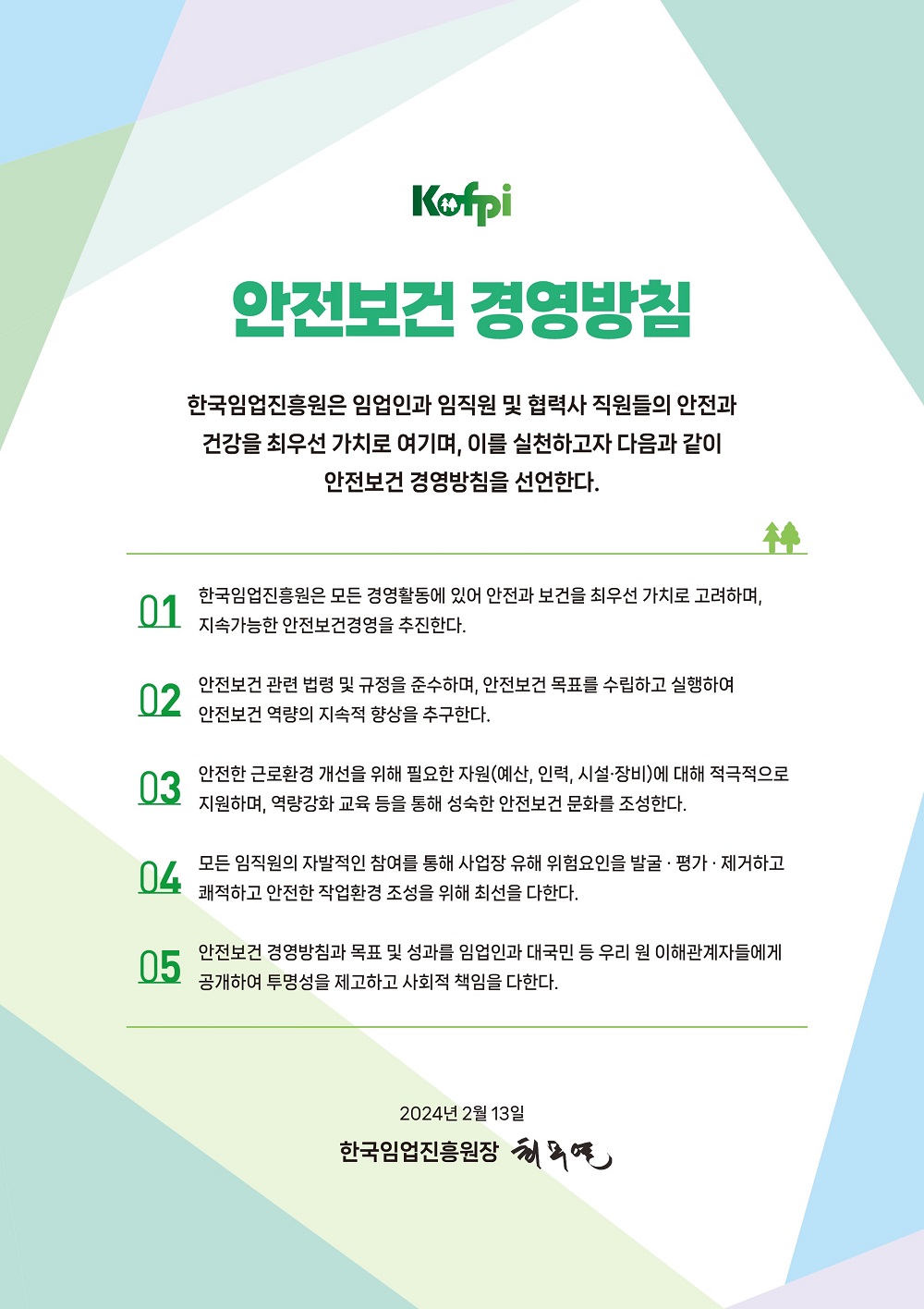 
							안전보건 경영방침
							한국임업진흥원은 우리 진흥원을 방문한 고객과 임직원 및 협력사 직원들의 안전과 건강을 지키기 위한 쾌적한 환경 조성을 추구한다. 안전보건 경영시스템을 구축, 실행함으로써 근로자의 재해를 예방하고 무재해 사업장 구현을 위한 책임과 의무를 다해 건강한 삶을 영위할 수 있도록 노력한다.
							이를 달성하기 위하여 다음과 같은 기본방침을 설정하여 무재해 사업장 달성을 위해 지속적인 개선활동을 전개할 것을 결의한다.
							1. 무재해 구연은 전 임직원들의 기본적인 임무로써 모든 업무에 안전 보건을 적극적으로 고려하여 사업장 유해위험 요인을 최소화한다.
							2. 안전보건관련 법규 기타 요구사항을 준수하여 안전보건 목표를 수립하고 실행하여 지속적인 안전보건 개선활동을 전개한다.
							3. 안전보건 환경개선을 위해 필요한 비용 및 인력자원에 대해 적극적으로 지원하며 지속적인 교육활동을 통하여 자율적인 안전보건 활동을 정착시킨다.
							4. 전사적 참여를 통한 안전보건 위험성 평가를 정립하고 그 유효성을 평가하여 지속적으로 개선하도록 한다.
							5. 안전보건 방침과 목표 및 성과를 이해관계자들에게 공개하여 투명성을 보장하고, 협력사와 협력하여 안전보건 경영에 대한 의지와 무재해 구현에 대한 사회적 책임을 다한다.
							2021년 1월 한국임업진흥원장