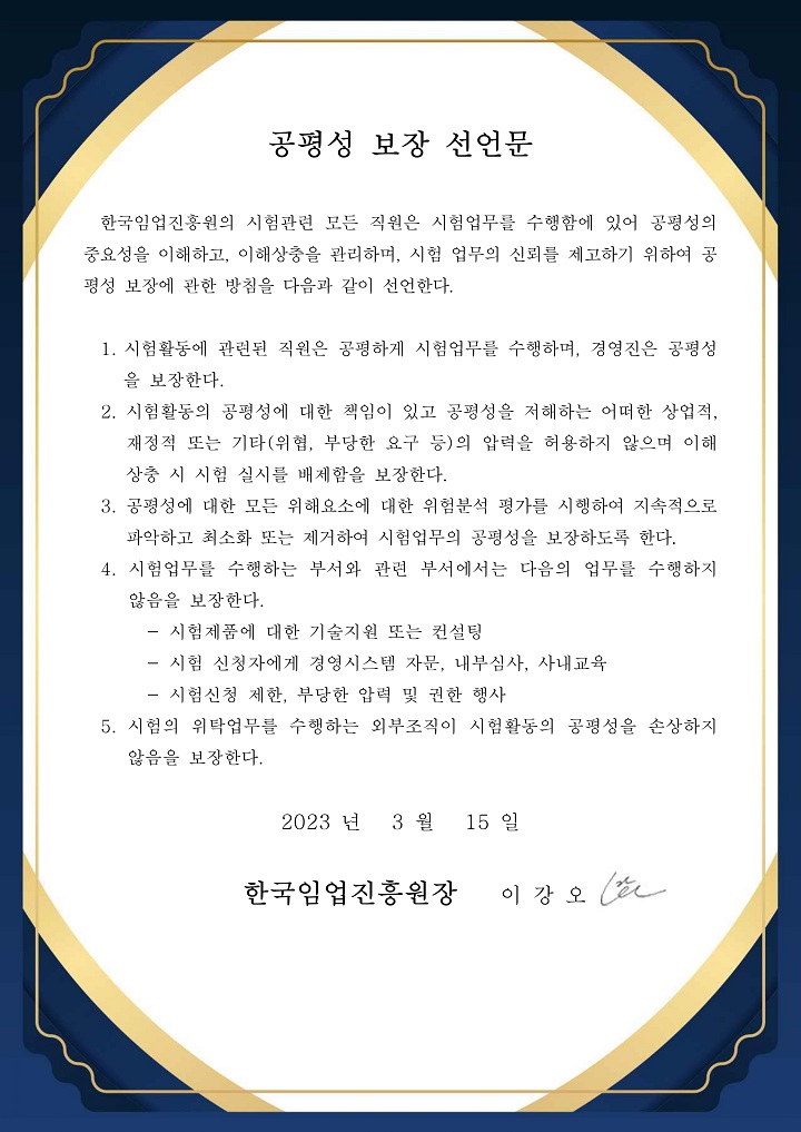 공평성 보장 선언문 / 한국임업진흥원의 시험관련 모든 직원은 시험업무를 수행함에 있어 공평성의 중요성을 이해하고, 이해상충을 관리하며, 시험 업무의 신뢰를 제고하기 위하여 공평성 보장에 관한 방침을 다음과 같이 선언한다.
                                1.시험활동에 관련된 직원은 공평하게 시험업무를 수행하며, 경영진은 공평성을 보장한다. 
                                2.시험활동의 공평성에 대한 책임이 있고 공평성을 저해하는 어떠한 상 업적, 재정적 또는 기타(위협, 부당한 요구 등)의 압력을 허용하지 않으 며 이해상충 시 시험 실시를 배제함을 보장한다.
                                3.공평성에 대한 모든 위해요소에 대한 위험분석 평가를 시행하여 지속적으로 파악하고 최소화 또는 제거하여 시험업무의 공평성을 보장하도록 한다.
                                4.시험업무를 수행하는 부서와 관련 부서에서는 다음의 업무를 수행하지 않음을 보장한다.
                                -시험제품에 대한 기술지원 또는 컨설팅
                                -시험 신청자에게 경영시스템 자문, 내부심사, 사내교육
                                -시험신청 제한, 부당한 압력 및 권한 행사
                                5.시험의 위탁업무를 수행하는 외부조직이 시험활동의 공평성을 손상하지 않음을 보장한다.

                                2023년 3월 15일, 한국임업진흥원장 이강오