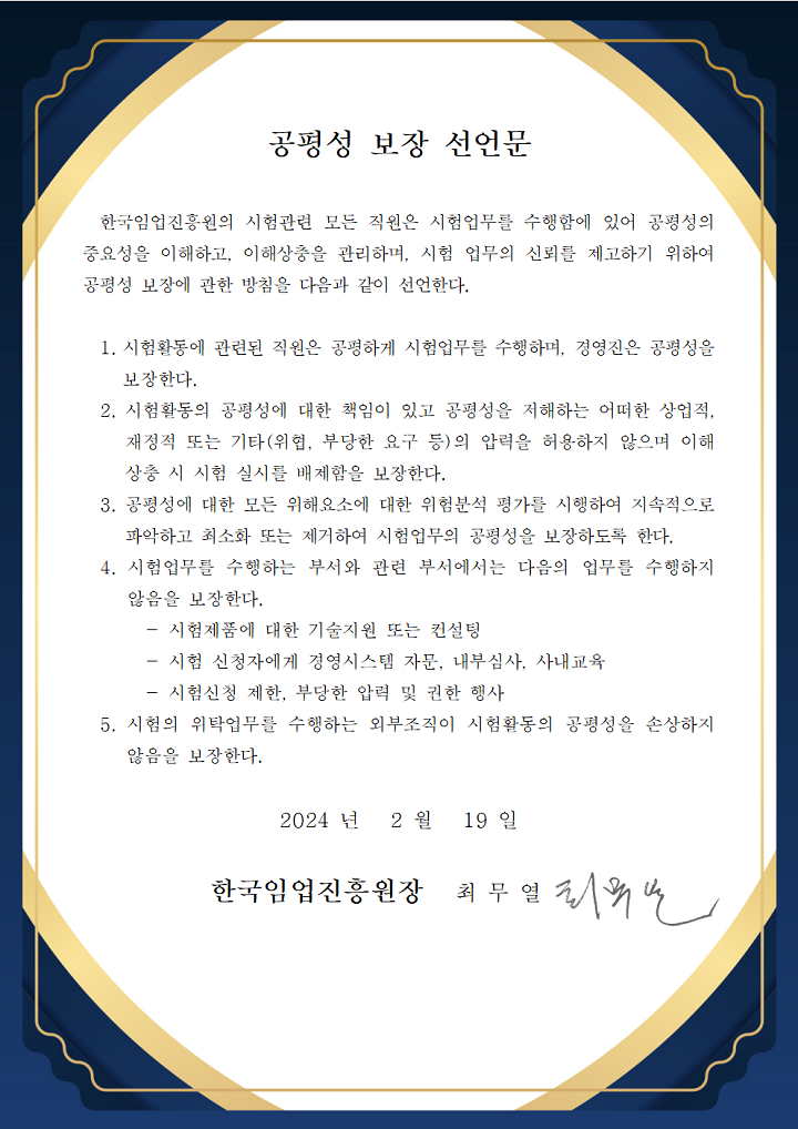 공평성 보장 선언문 / 한국임업진흥원의 시험관련 모든 직원은 시험업무를 수행함에 있어 공평성의 중요성을 이해하고, 이해상충을 관리하며, 시험 업무의 신뢰를 제고하기 위하여 공평성 보장에 관한 방침을 다음과 같이 선언한다.
                                1.시험활동에 관련된 직원은 공평하게 시험업무를 수행하며, 경영진은 공평성을 보장한다. 
                                2.시험활동의 공평성에 대한 책임이 있고 공평성을 저해하는 어떠한 상 업적, 재정적 또는 기타(위협, 부당한 요구 등)의 압력을 허용하지 않으 며 이해상충 시 시험 실시를 배제함을 보장한다.
                                3.공평성에 대한 모든 위해요소에 대한 위험분석 평가를 시행하여 지속적으로 파악하고 최소화 또는 제거하여 시험업무의 공평성을 보장하도록 한다.
                                4.시험업무를 수행하는 부서와 관련 부서에서는 다음의 업무를 수행하지 않음을 보장한다.
                                -시험제품에 대한 기술지원 또는 컨설팅
                                -시험 신청자에게 경영시스템 자문, 내부심사, 사내교육
                                -시험신청 제한, 부당한 압력 및 권한 행사
                                5.시험의 위탁업무를 수행하는 외부조직이 시험활동의 공평성을 손상하지 않음을 보장한다.

                                2024년 2월 19일, 한국임업진흥원장 최무열