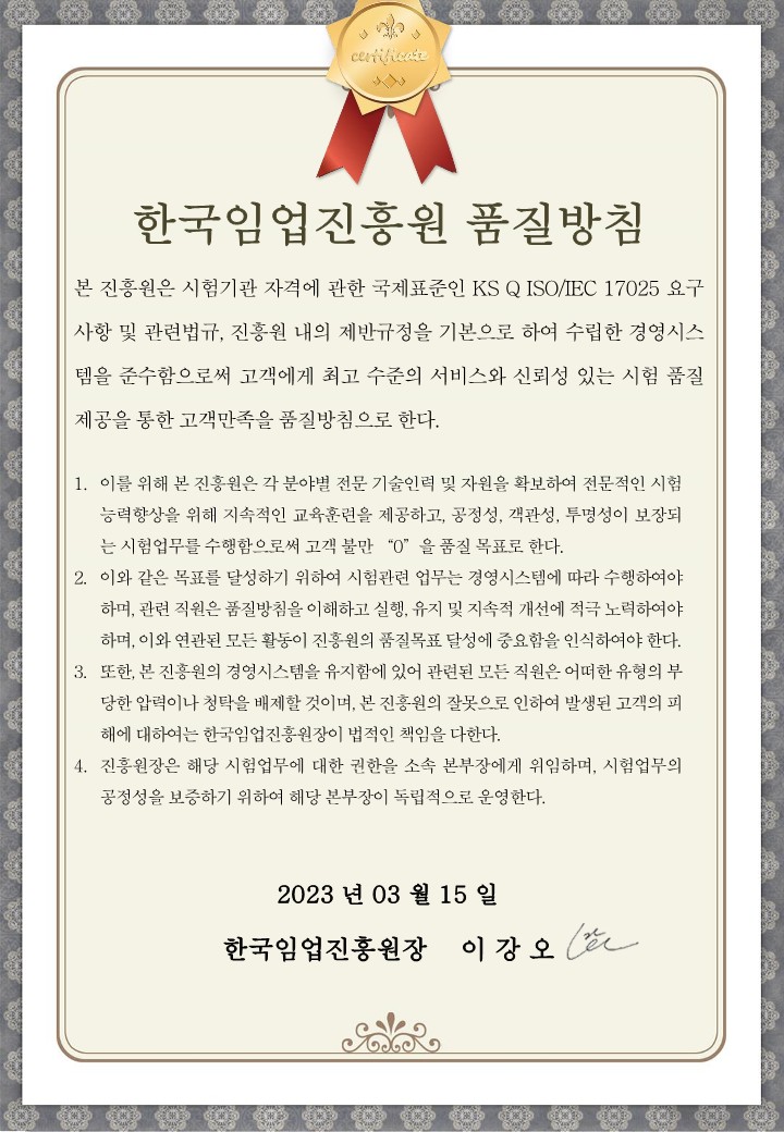 한국임업진흥원 품질방침
                                
                                본 진흥원은 시험기관 자격에 관한 국제표준인 KS Q ISO/IEC 17025 요구사항 및 관련법규, 진흥원 내의 제반규정을 기본으로 하여 수립한 경영시스템을 준수함으로써 고객에게 최고 수준의 서비스와 신뢰성 있는 시험 품질 제공을 통한 고객만족을 품질방침으로 한다.
                                
                                1. 이를 위해 본 진흥원은 각 분야별 전문 기술인력 및 자원을 확보하여 전문적인 시험 능력향상을 위해 지속적인 교육훈련을 제공하고, 공정성, 객관성, 투명성이 보장되는 시험업무를 수행함으로써 고객 불만 “0”을 품질목표로 한다.
                                2. 이와 같은 목표를 달성하기 위하여 시험관련 업무는 경영시스템에 따라 수행하여야 하며, 관련된 직원은 품질방침을 이해하고 실행, 유지 및 지속적 개선에 적극 노력하여야 하며, 이와 연관된 모든 활동이 진흥원의 품질목표 달성에 중요함을 인식하여야 한다.
                                3. 또한, 본 진흥원의 경영시스템을 유지함에 있어 관련된 모든 직원은 어떠한 유형의 부당한 압력이나 청탁을 배제할 것이며, 본 진흥원의 잘못으로 인하여 발생된 고객의 피해에 대하여는 한국임업진흥원장(이하 “진흥원장”이라 함)이 법적인 책임을 다한다.
                                4. 진흥원장은 해당 시험업무에 대한 권한을 소속 본부장에게 위임하며, 시험업무의 공정성을 보증하기 위하여 독립적으로 운영한다.
                                
                                2023. 03. 15
                                한국임업진흥원장 이강오